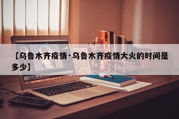 【乌鲁木齐疫情·乌鲁木齐疫情大火的时间是多少】