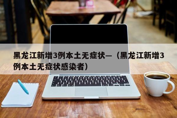 黑龙江新增3例本土无症状—（黑龙江新增3例本土无症状感染者）