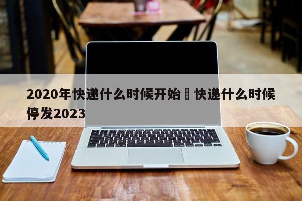 2020年快递什么时候开始›快递什么时候停发2023
