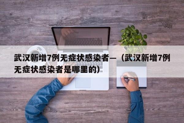 武汉新增7例无症状感染者—（武汉新增7例无症状感染者是哪里的）