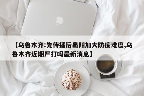 【乌鲁木齐:先传播后出阳加大防疫难度,乌鲁木齐近期严打吗最新消息】