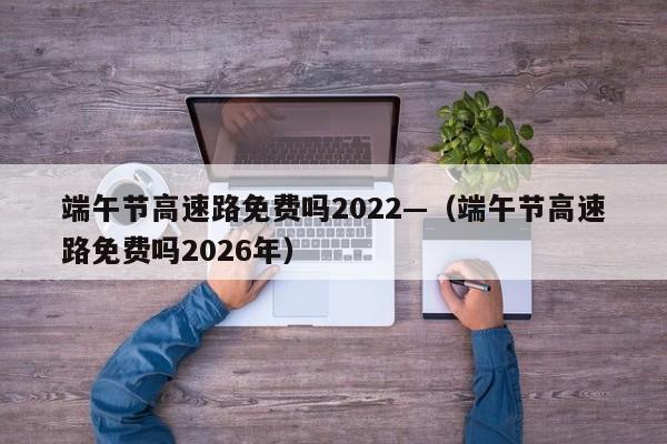 端午节高速路免费吗2022—（端午节高速路免费吗2026年）