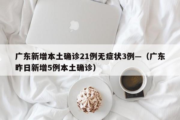 广东新增本土确诊21例无症状3例—（广东昨日新增5例本土确诊）