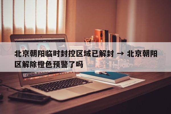北京朝阳临时封控区域已解封 → 北京朝阳区解除橙色预警了吗