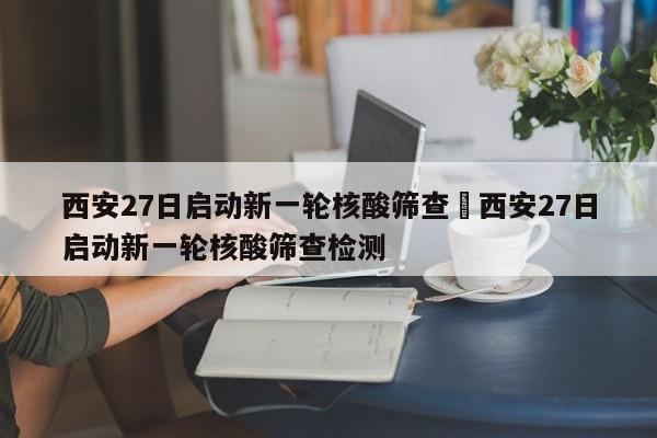 西安27日启动新一轮核酸筛查›西安27日启动新一轮核酸筛查检测