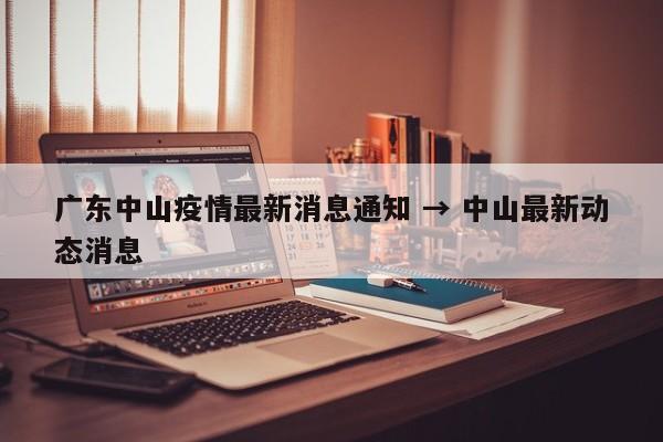 广东中山疫情最新消息通知 → 中山最新动态消息