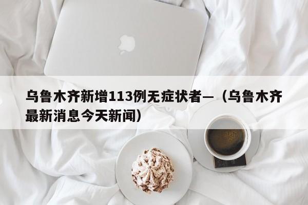 乌鲁木齐新增113例无症状者—(乌鲁木齐最新消息今天新闻)
