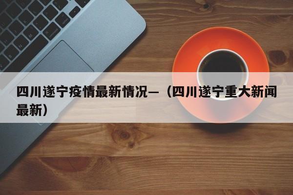 四川遂宁疫情最新情况—(四川遂宁重大新闻最新)