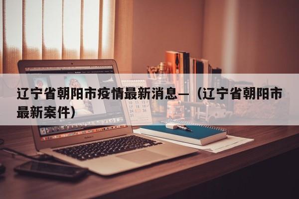辽宁省朝阳市疫情最新消息—（辽宁省朝阳市最新案件）