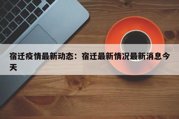 宿迁疫情最新动态:宿迁最新情况最新消息今天