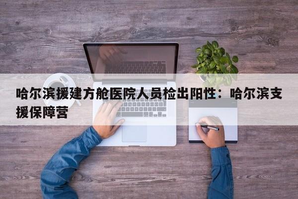 哈尔滨援建方舱医院人员检出阳性:哈尔滨支援保障营