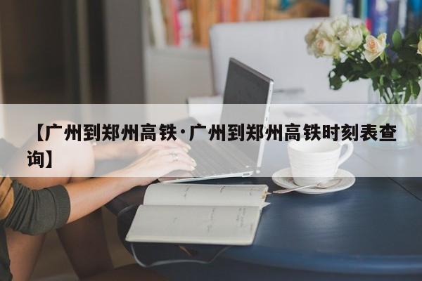 【广州到郑州高铁·广州到郑州高铁时刻表查询】