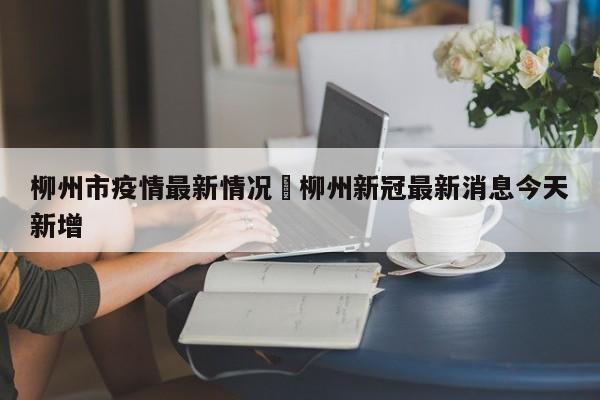 柳州市疫情最新情况›柳州新冠最新消息今天新增