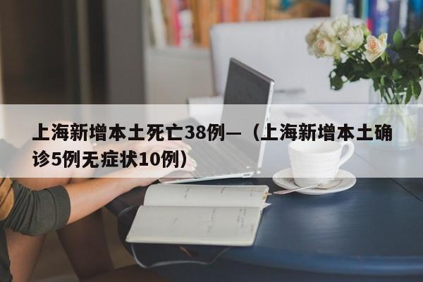上海新增本土死亡38例—（上海新增本土确诊5例无症状10例）