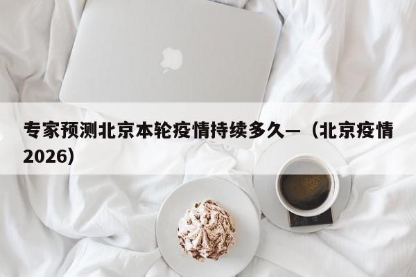 专家预测北京本轮疫情持续多久—（北京疫情2026）