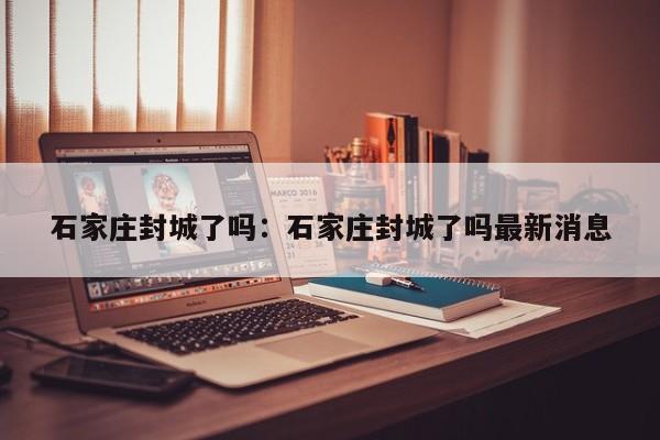 石家庄封城了吗：石家庄封城了吗最新消息