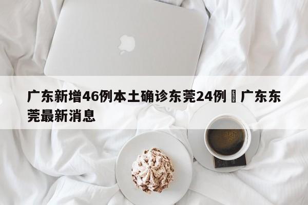 广东新增46例本土确诊东莞24例›广东东莞最新消息