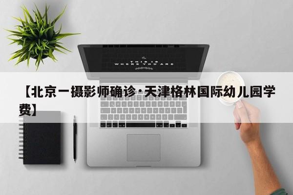 【北京一摄影师确诊·天津格林国际幼儿园学费】