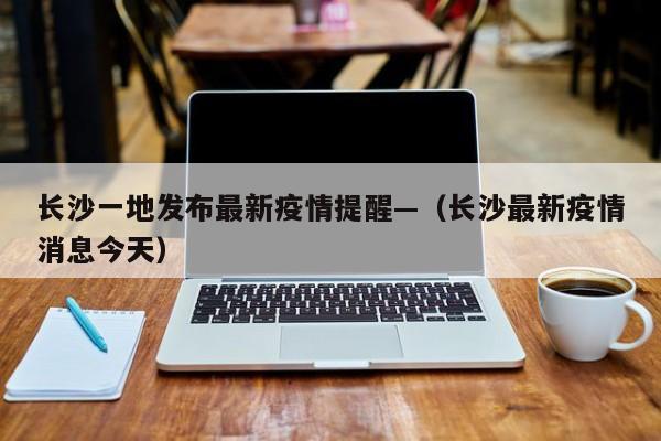 长沙一地发布最新疫情提醒—(长沙最新疫情消息今天)