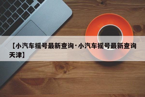 【小汽车摇号最新查询·小汽车摇号最新查询天津】