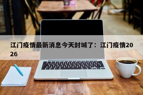 江门疫情最新消息今天封城了：江门疫情2026