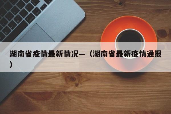 湖南省疫情最新情况—(湖南省最新疫情通报)