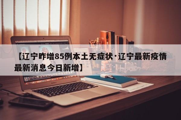 【辽宁昨增85例本土无症状·辽宁最新疫情最新消息今日新增】