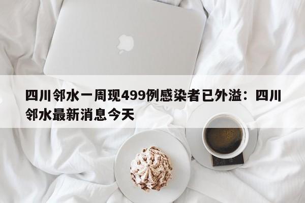 四川邻水一周现499例感染者已外溢:四川邻水最新消息今天