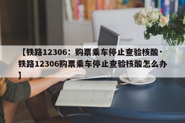 【铁路12306:购票乘车停止查验核酸·铁路12306购票乘车停止查验核酸怎么办】