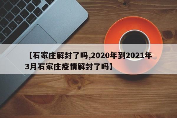 【石家庄解封了吗,2020年到2021年3月石家庄疫情解封了吗】