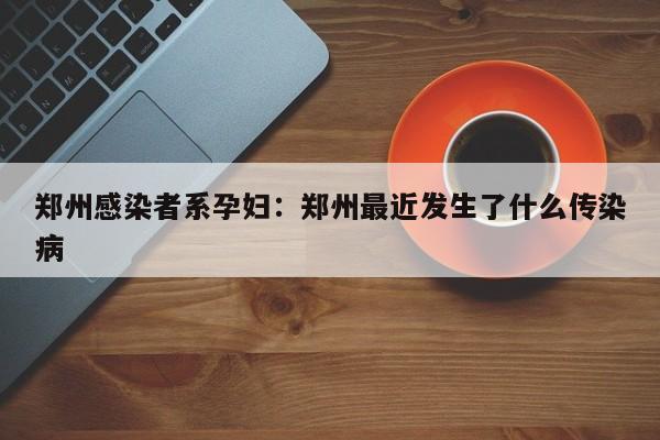郑州感染者系孕妇:郑州最近发生了什么传染病