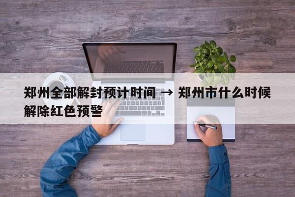 郑州全部解封预计时间 → 郑州市什么时候解除红色预警