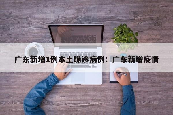广东新增1例本土确诊病例：广东新增疫情