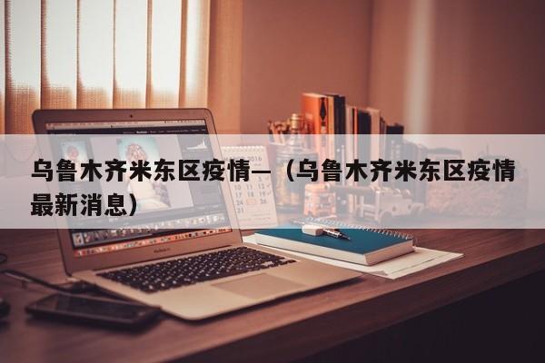 乌鲁木齐米东区疫情—(乌鲁木齐米东区疫情最新消息)