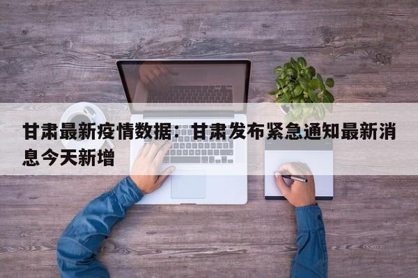 甘肃最新疫情数据：甘肃发布紧急通知最新消息今天新增