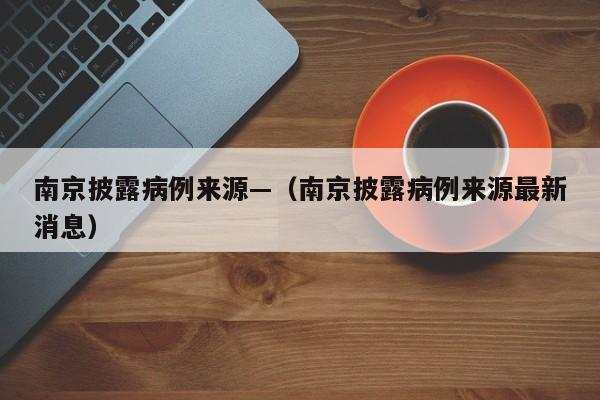 南京披露病例来源—（南京披露病例来源最新消息）