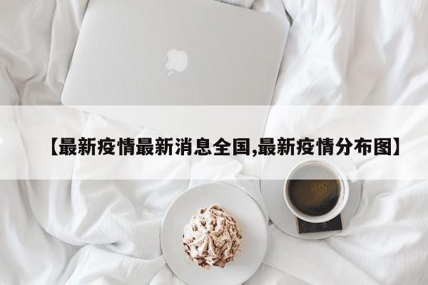 【最新疫情最新消息全国,最新疫情分布图】