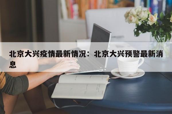北京大兴疫情最新情况：北京大兴预警最新消息