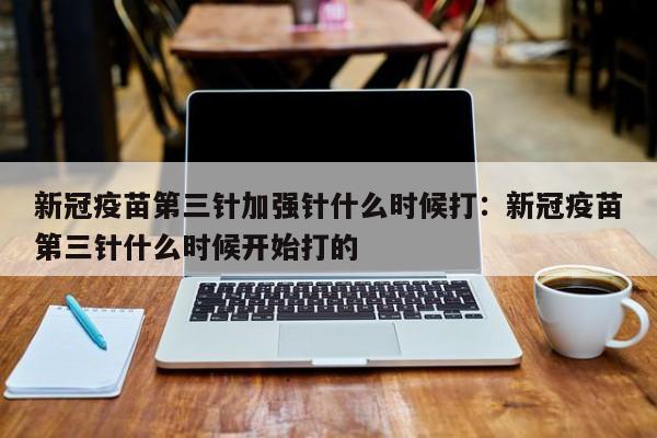新冠疫苗第三针加强针什么时候打:新冠疫苗第三针什么时候开始打的