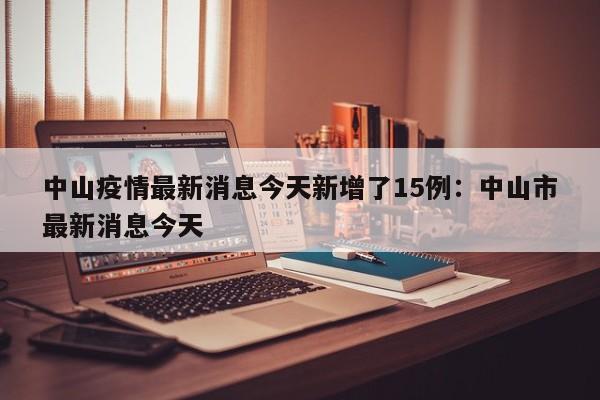 中山疫情最新消息今天新增了15例：中山市最新消息今天