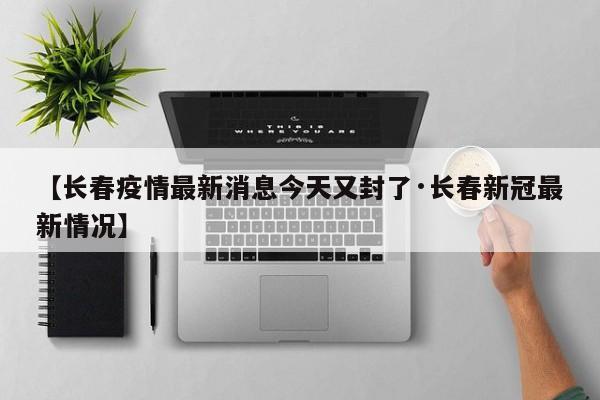 【长春疫情最新消息今天又封了·长春新冠最新情况】