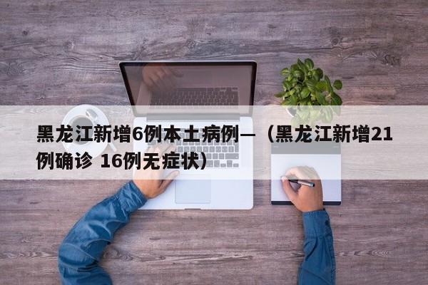 黑龙江新增6例本土病例—(黑龙江新增21例确诊 16例无症状)