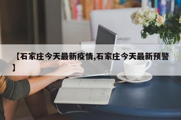 【石家庄今天最新疫情,石家庄今天最新预警】