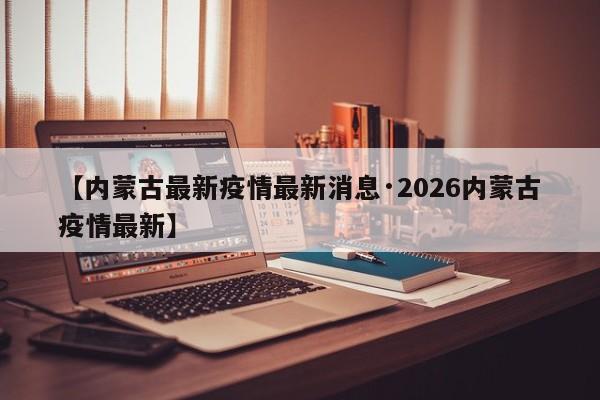 【内蒙古最新疫情最新消息·2026内蒙古疫情最新】