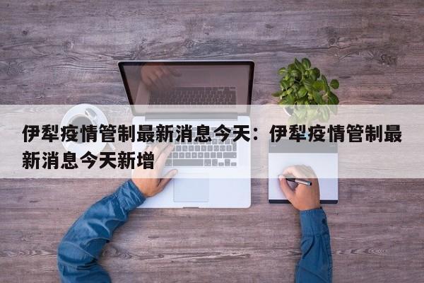 伊犁疫情管制最新消息今天：伊犁疫情管制最新消息今天新增