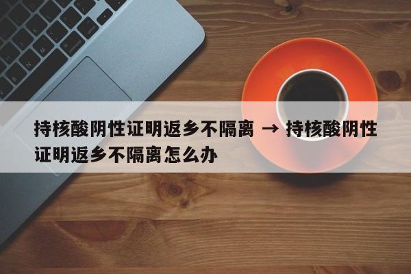 持核酸阴性证明返乡不隔离 → 持核酸阴性证明返乡不隔离怎么办