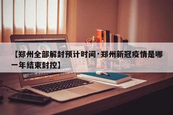 【郑州全部解封预计时间·郑州新冠疫情是哪一年结束封控】