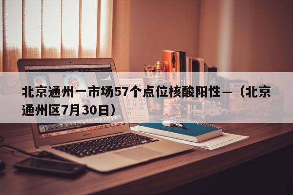 北京通州一市场57个点位核酸阳性—(北京通州区7月30日)