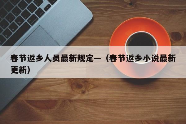 春节返乡人员最新规定—(春节返乡小说最新更新)