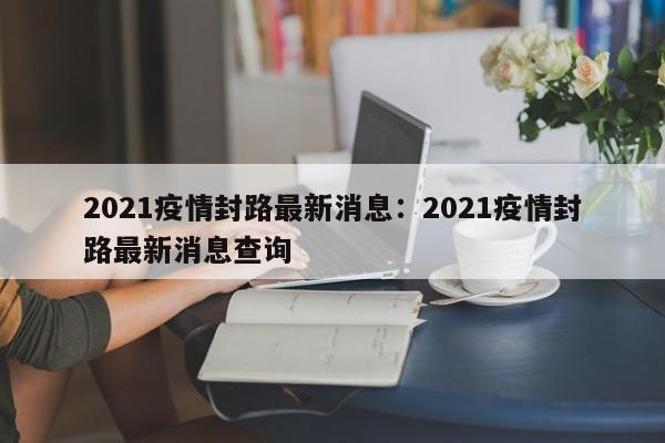 2021疫情封路最新消息：2021疫情封路最新消息查询